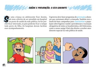 Saúde e prevenção: o ECA garante




 S
       e uma criança ou adolescente ficar doente,       O governo deve fazer programas de prevenção a doen-
       ele tem o direito de ser atendido em hospital    ças que costumam afetar a criançada. Também tem a
       ou posto de saúde da rede pública. Se for pre-   tarefa de fazer campanhas para conscientizar a popu-
 ciso ficar internado, os pais poderão ficar o tempo    lação sobre higiene e saúde e providenciar a vacinação
 todo perto do filho. Os hospitais devem facilitar      obrigatória de todos os brasileirinhos. Ah! Deﬁcientes,
 esse acompanhamento.                                   como o nosso amigo Vital, têm direito a receber aten-
                                                        dimento especial na rede pública de saúde.




12
 