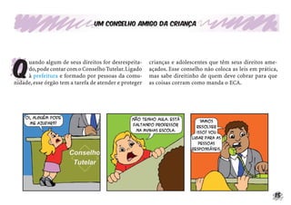 Um conselho amigo da criança




Q
     uando algum de seus direitos for desrespeita-      crianças e adolescentes que têm seus direitos ame-
     do, pode contar com o Conselho Tutelar. Ligado     açados. Esse conselho não coloca as leis em prática,
     à prefeitura e formado por pessoas da comu-        mas sabe direitinho de quem deve cobrar para que
nidade, esse órgão tem a tarefa de atender e proteger   as coisas corram como manda o ECA.




                                                                                                           15
 