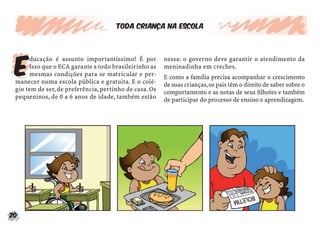 Toda criança na escola




 E
      ducação é assunto importantíssimo! É por          nessa: o governo deve garantir o atendimento da
      isso que o ECA garante a todo brasileirinho as    meninadinha em creches.
      mesmas condições para se matricular e per-        E como a família precisa acompanhar o crescimento
 manecer numa escola pública e gratuita. E o colé-      de suas crianças, os pais têm o direito de saber sobre o
 gio tem de ser, de preferência, pertinho de casa. Os   comportamento e as notas de seus ﬁlhotes e também
 pequeninos, de 0 a 6 anos de idade, também estão       de participar do processo de ensino e aprendizagem.




20
 