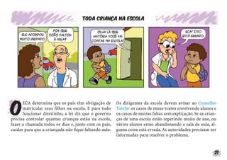 Toda criança na escola




O
      ECA determina que os pais têm obrigação de      Os dirigentes da escola devem avisar ao Conselho
      matricular seus ﬁlhos na escola. E para tudo    Tutelar os casos de maus-tratos envolvendo alunos e
      funcionar direitinho, a lei diz que o governo   os casos de muitas faltas sem explicação. Se as crian-
precisa controlar quantas crianças estão na escola,   ças de uma escola estão repetindo muito de ano, ou
fazer a chamada todos os dias e, junto com os pais,   vários alunos estão abandonando a sala de aula, al-
cuidar para que a criançada não ﬁque faltando aula.   guma coisa está errada. As autoridades precisam ser
                                                      informadas para resolver o problema.


                                                                                                           21
 