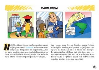 Viagem segura




N
      o ECA está escrito que nenhuma criança pode    Nas viagens para fora do Brasil, a regra é ainda
      viajar para fora da comarca onde mora sem a    mais rígida: a criança só poderá viajar junto com
      companhia dos pais ou do responsável. A não    o papai e a mamãe. E se só o pai ou só a mãe pu-
ser que o menino ou menina esteja indo com um pa-    der acompanhar o filho, o outro terá que escrever
rente maior de idade (irmão, primo, tios, avós) ou   uma carta dizendo que está de acordo com a ida
outro adulto autorizado pelos pais e por um juiz.    do filhote. Se for preciso viajar com outro adulto,
                                                     os pais e um juiz terão que autorizar.


                                                                                                      25
 