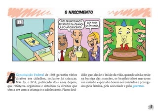 o NASCIMENTO




a
      Constituição Federal de 1988 garantiu vários     dido que, desde o início da vida, quando ainda estão
      direitos aos cidadãos, inclusive às crianças.    na barriga das mamães, os brasileirinhos merecem
      Mas foi o ECA, publicado dois anos depois,       um carinho especial e devem ser cuidados e protegi-
que reforçou, organizou e detalhou os direitos que     dos pela família, pela sociedade e pelo governo.
têm a ver com a criança e o adolescente. Ficou deci-




                                                                                                              5
 