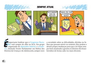 Sempre atual




    É
          importante lembrar que o Congresso Nacio-     a sociedade sobre as dificuldades, dúvidas ou fa-
          nal está sempre de olho no ECA. Um grupo      lhas que possam existir no estatuto. Eles podem e
          organizado de deputados federais e senado-    devem propor mudanças para que a lei fique sem-
    res, chamado Frente Parlamentar em Defesa dos       pre bem atualizada e garanta os direitos dos brasi-
    Direitos da Criança e do Adolescente, sempre ouve   leirinhos de forma cada vez mais eficiente.




6
 