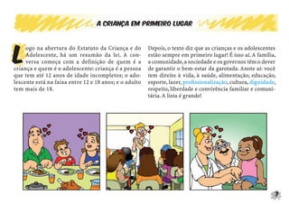 A criança em primeiro lugar




L
     ogo na abertura do Estatuto da Criança e do        Depois, o texto diz que as crianças e os adolescentes
     Adolescente, há um resumão da lei. A con-          estão sempre em primeiro lugar! É isso aí. A família,
     versa começa com a definição de quem é a           a comunidade, a sociedade e os governos têm o dever
criança e quem é o adolescente: criança é a pessoa      de garantir o bem-estar da garotada. Anote aí: você
que tem até 12 anos de idade incompletos; o ado-        tem direito à vida, à saúde, alimentação, educação,
lescente está na faixa entre 12 e 18 anos; e o adulto   esporte, lazer, proﬁssionalização, cultura, dignidade,
tem mais de 18.                                         respeito, liberdade e convivência familiar e comuni-
                                                        tária. A lista é grande!




                                                                                                             7
 