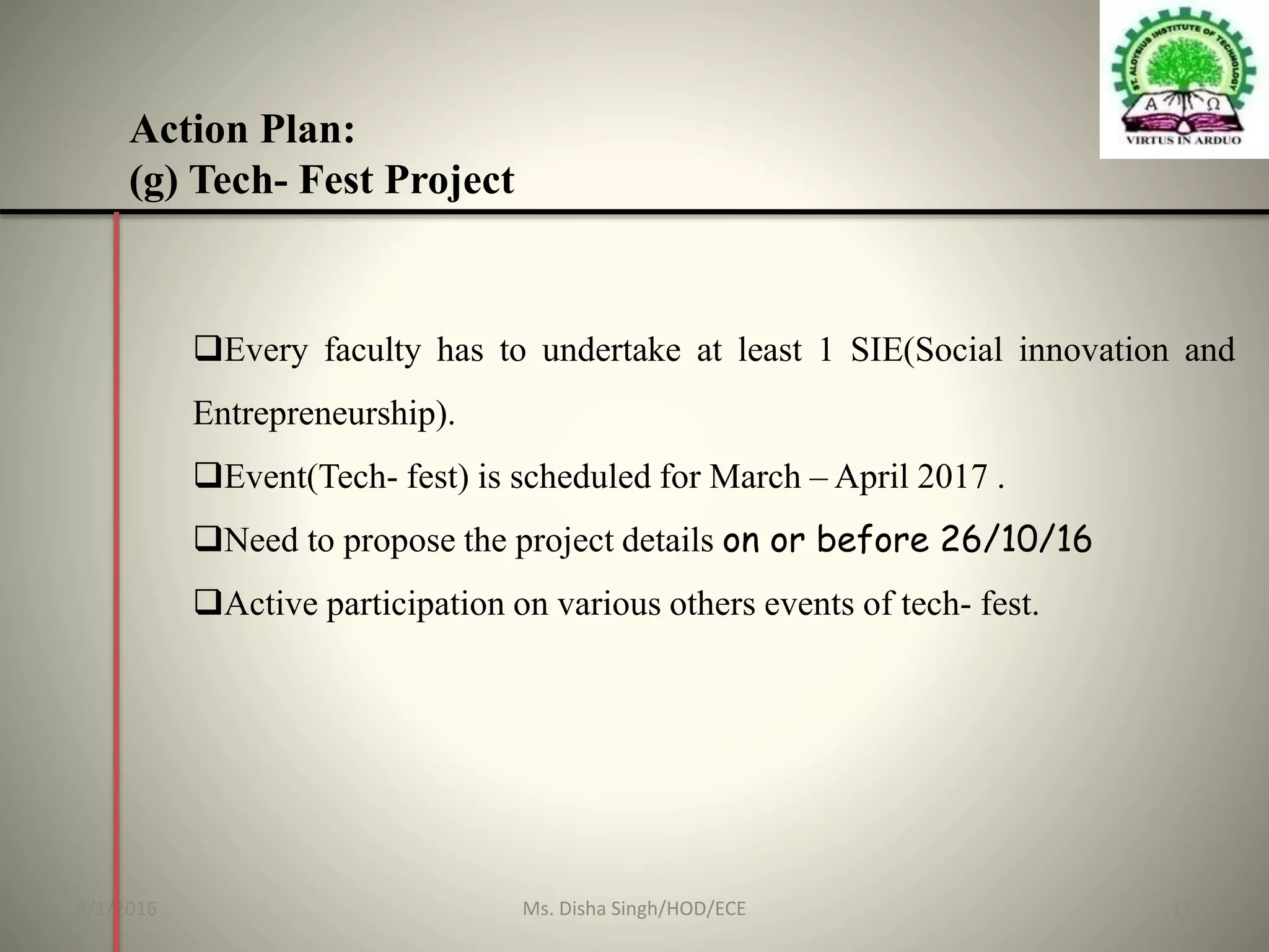 Action Plan:
(g) Tech- Fest Project
Every faculty has to undertake at least 1 SIE(Social innovation and
Entrepreneurship).
Event(Tech- fest) is scheduled for March – April 2017 .
Need to propose the project details on or before 26/10/16
Active participation on various others events of tech- fest.
8/1/2016 11Ms. Disha Singh/HOD/ECE
 