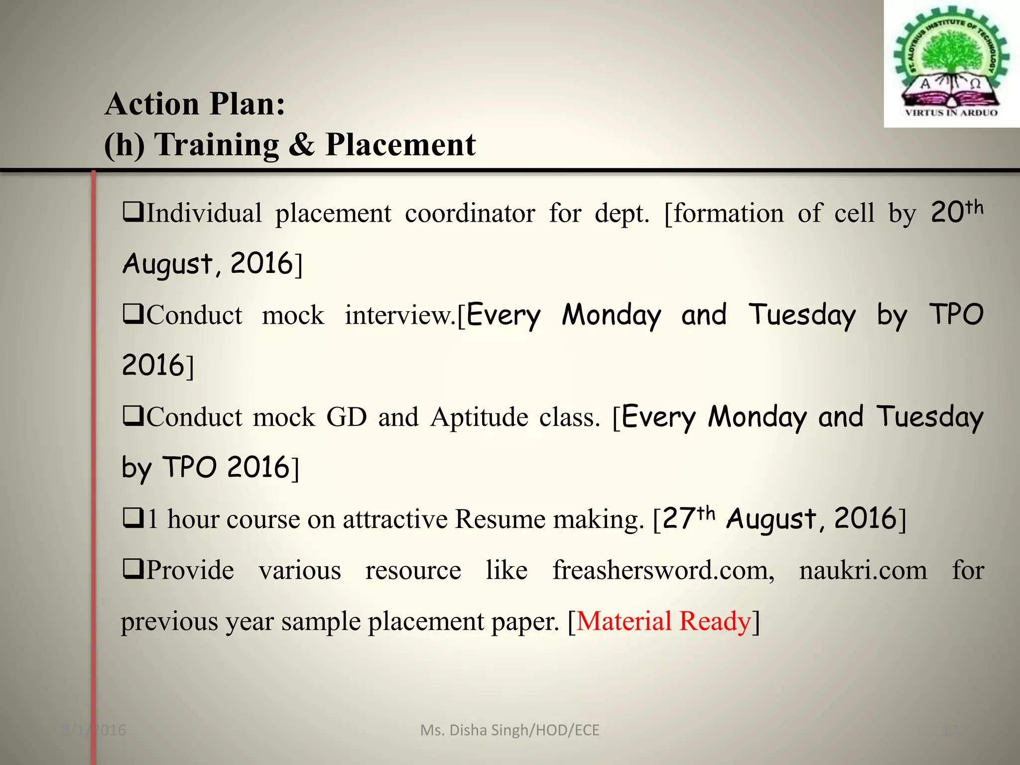 Action Plan:
(h) Training & Placement
Individual placement coordinator for dept. [formation of cell by 20th
August, 2016]
Conduct mock interview.[Every Monday and Tuesday by TPO
2016]
Conduct mock GD and Aptitude class. [Every Monday and Tuesday
by TPO 2016]
1 hour course on attractive Resume making. [27th August, 2016]
Provide various resource like freashersword.com, naukri.com for
previous year sample placement paper. [Material Ready]
8/1/2016 12Ms. Disha Singh/HOD/ECE
 