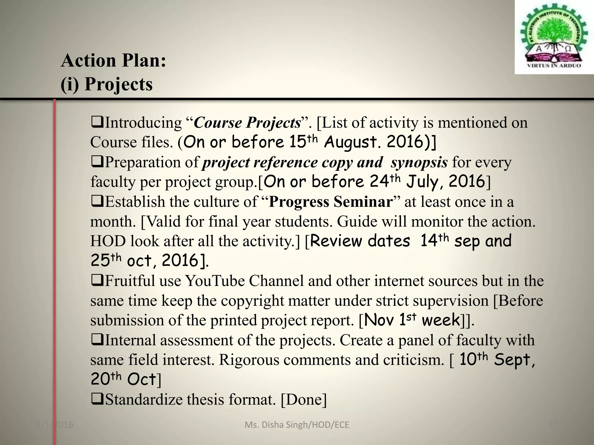 Action Plan:
(i) Projects
Introducing “Course Projects”. [List of activity is mentioned on
Course files. (On or before 15th August. 2016)]
Preparation of project reference copy and synopsis for every
faculty per project group.[On or before 24th July, 2016]
Establish the culture of “Progress Seminar” at least once in a
month. [Valid for final year students. Guide will monitor the action.
HOD look after all the activity.] [Review dates 14th sep and
25th oct, 2016].
Fruitful use YouTube Channel and other internet sources but in the
same time keep the copyright matter under strict supervision [Before
submission of the printed project report. [Nov 1st week]].
Internal assessment of the projects. Create a panel of faculty with
same field interest. Rigorous comments and criticism. [ 10th Sept,
20th Oct]
Standardize thesis format. [Done]
8/1/2016 13Ms. Disha Singh/HOD/ECE
 