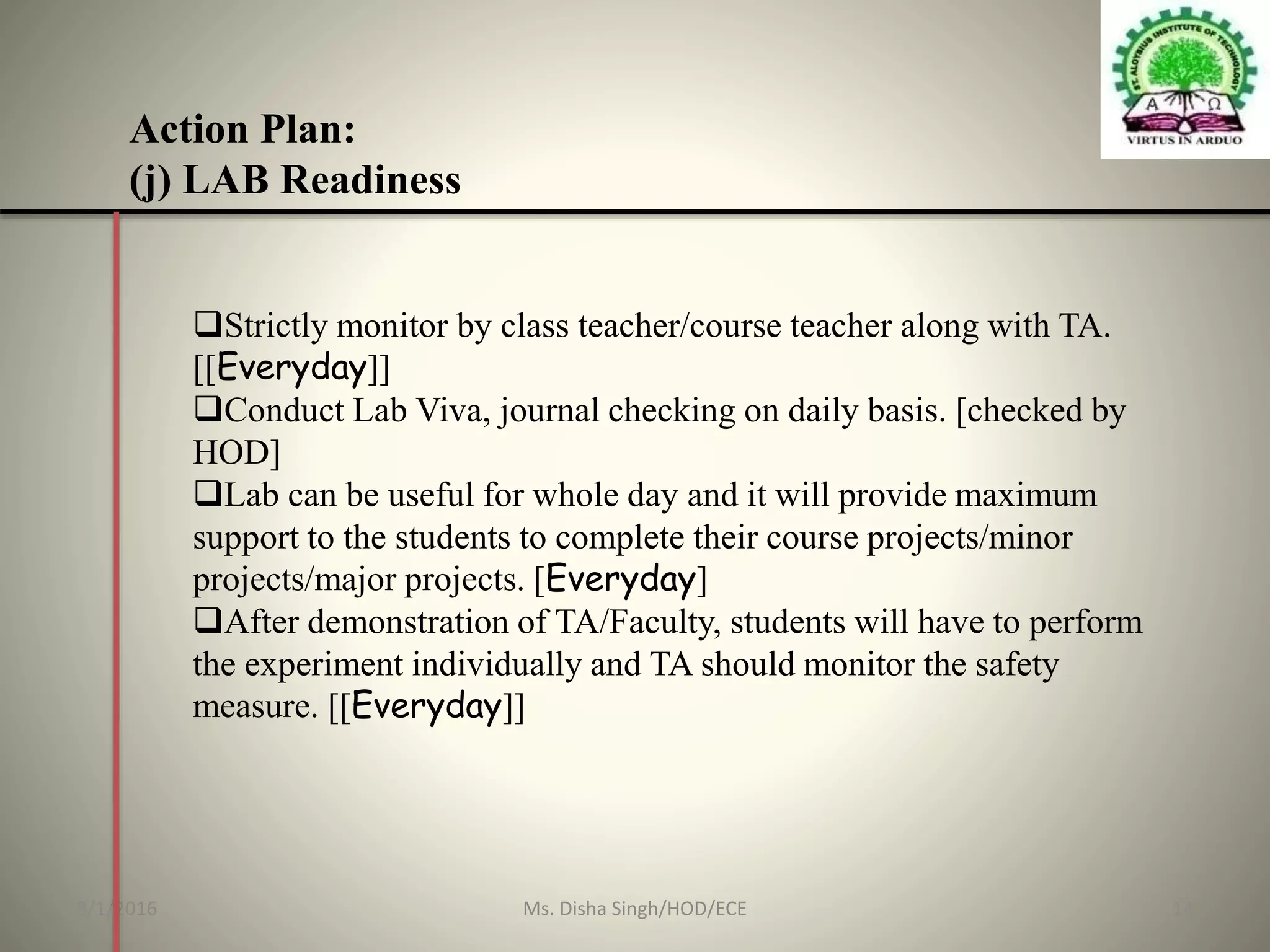Action Plan:
(j) LAB Readiness
Strictly monitor by class teacher/course teacher along with TA.
[[Everyday]]
Conduct Lab Viva, journal checking on daily basis. [checked by
HOD]
Lab can be useful for whole day and it will provide maximum
support to the students to complete their course projects/minor
projects/major projects. [Everyday]
After demonstration of TA/Faculty, students will have to perform
the experiment individually and TA should monitor the safety
measure. [[Everyday]]
8/1/2016 14Ms. Disha Singh/HOD/ECE
 