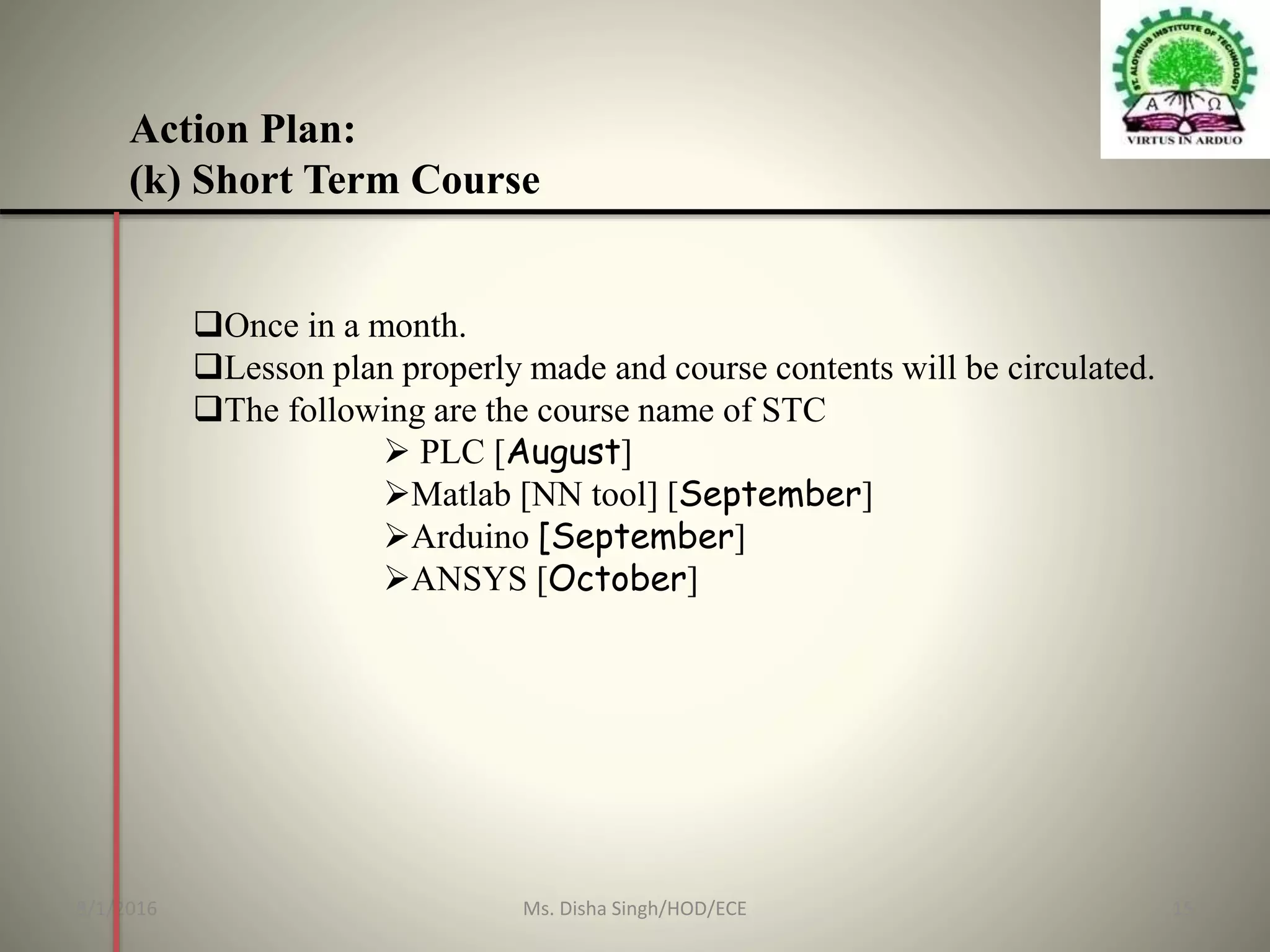 Action Plan:
(k) Short Term Course
Once in a month.
Lesson plan properly made and course contents will be circulated.
The following are the course name of STC
 PLC [August]
Matlab [NN tool] [September]
Arduino [September]
ANSYS [October]
8/1/2016 15Ms. Disha Singh/HOD/ECE
 