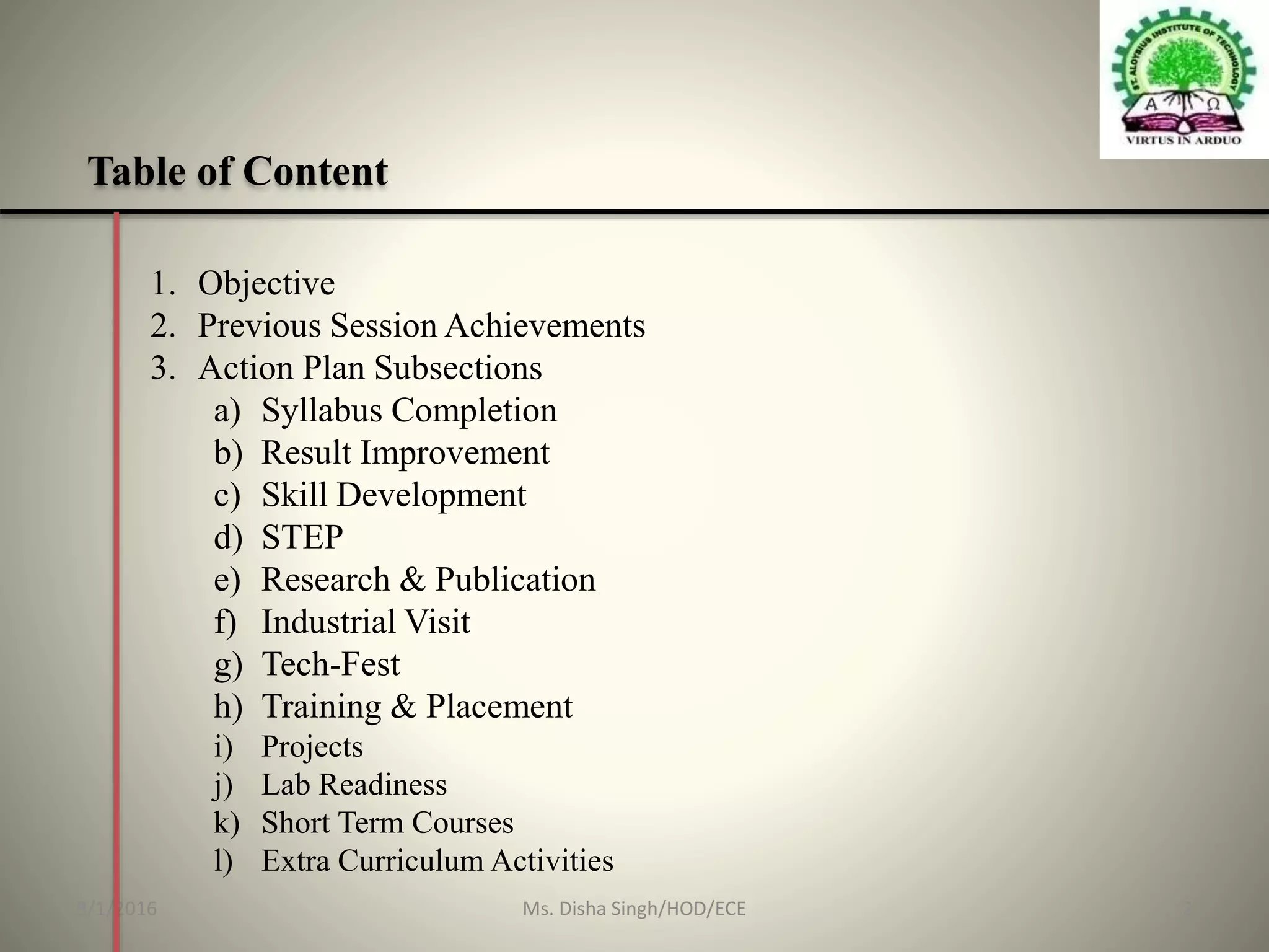 Table of Content
1. Objective
2. Previous Session Achievements
3. Action Plan Subsections
a) Syllabus Completion
b) Result Improvement
c) Skill Development
d) STEP
e) Research & Publication
f) Industrial Visit
g) Tech-Fest
h) Training & Placement
i) Projects
j) Lab Readiness
k) Short Term Courses
l) Extra Curriculum Activities
8/1/2016 2Ms. Disha Singh/HOD/ECE
 