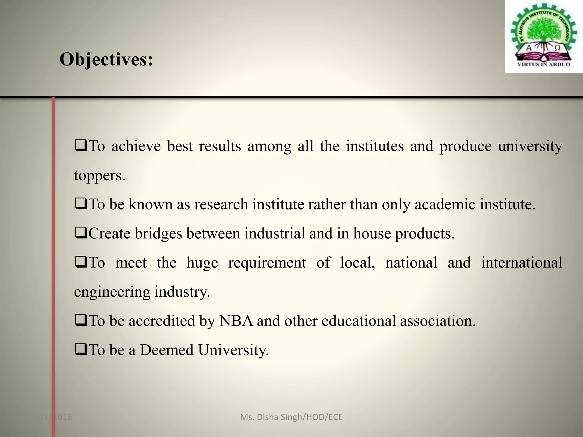 Objectives:
To achieve best results among all the institutes and produce university
toppers.
To be known as research institute rather than only academic institute.
Create bridges between industrial and in house products.
To meet the huge requirement of local, national and international
engineering industry.
To be accredited by NBA and other educational association.
To be a Deemed University.
8/1/2016 3Ms. Disha Singh/HOD/ECE
 