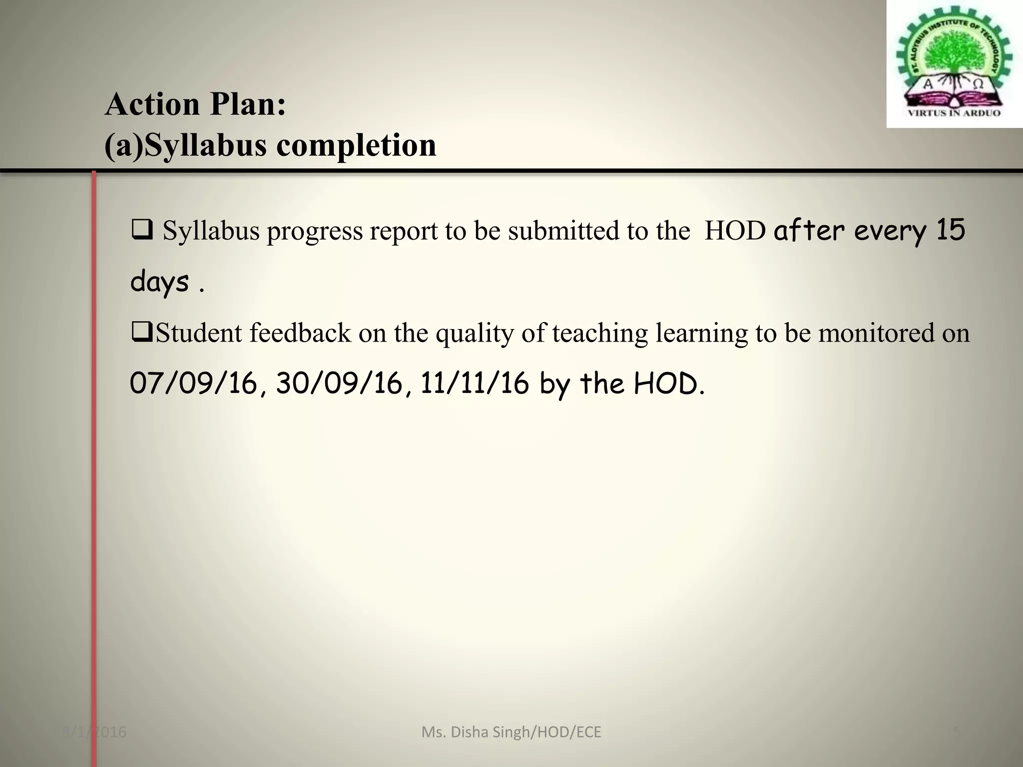 Action Plan:
(a)Syllabus completion
 Syllabus progress report to be submitted to the HOD after every 15
days .
Student feedback on the quality of teaching learning to be monitored on
07/09/16, 30/09/16, 11/11/16 by the HOD.
8/1/2016 5Ms. Disha Singh/HOD/ECE
 