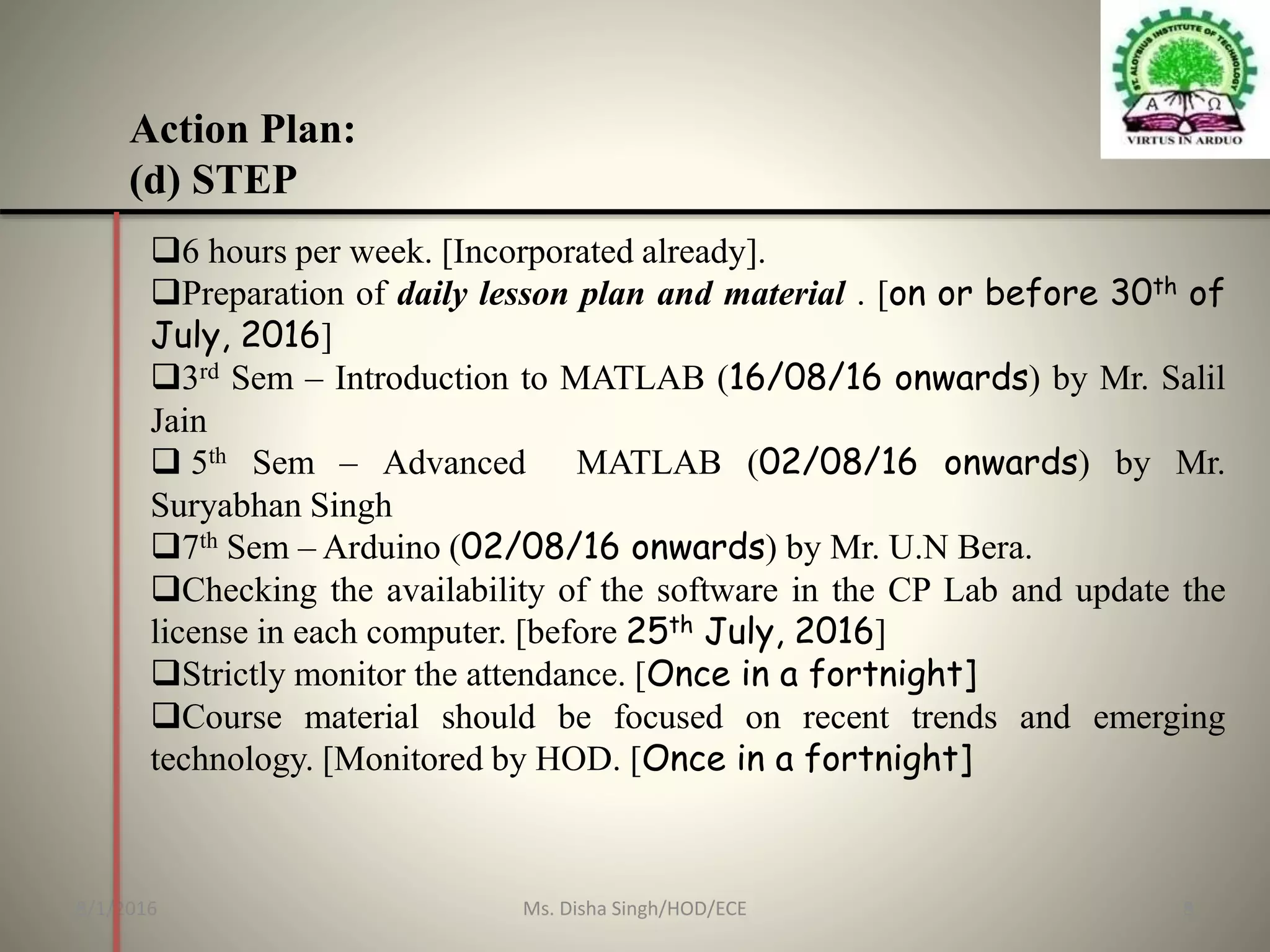 Action Plan:
(d) STEP
6 hours per week. [Incorporated already].
Preparation of daily lesson plan and material . [on or before 30th of
July, 2016]
3rd Sem – Introduction to MATLAB (16/08/16 onwards) by Mr. Salil
Jain
 5th Sem – Advanced MATLAB (02/08/16 onwards) by Mr.
Suryabhan Singh
7th Sem – Arduino (02/08/16 onwards) by Mr. U.N Bera.
Checking the availability of the software in the CP Lab and update the
license in each computer. [before 25th July, 2016]
Strictly monitor the attendance. [Once in a fortnight]
Course material should be focused on recent trends and emerging
technology. [Monitored by HOD. [Once in a fortnight]
8/1/2016 8Ms. Disha Singh/HOD/ECE
 