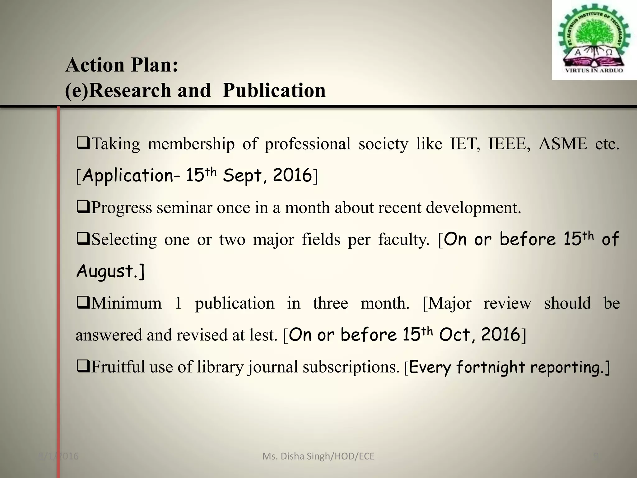 Action Plan:
(e)Research and Publication
Taking membership of professional society like IET, IEEE, ASME etc.
[Application- 15th Sept, 2016]
Progress seminar once in a month about recent development.
Selecting one or two major fields per faculty. [On or before 15th of
August.]
Minimum 1 publication in three month. [Major review should be
answered and revised at lest. [On or before 15th Oct, 2016]
Fruitful use of library journal subscriptions. [Every fortnight reporting.]
8/1/2016 9Ms. Disha Singh/HOD/ECE
 