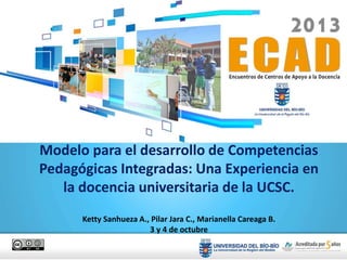 Modelo para el desarrollo de Competencias
Pedagógicas Integradas: Una Experiencia en
la docencia universitaria de la UCSC.
Ketty Sanhueza A., Pilar Jara C., Marianella Careaga B.
3 y 4 de octubre
 