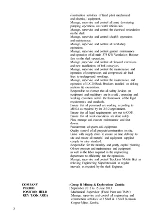 3
construction activities of fixed plant mechanical
and electrical equipment.
Manage, supervise and control all mine dewatering
pumping operations and water reticulation.
Manage, supervise and control the electrical reticulation
on the shaft.
Manage, supervise and control chairlift operations
and maintenance.
Manage, supervise and control all workshop
operations.
Manage, supervise and control general maintenance
and operation of all main 375 KW Ventilation Booster
fans on the shaft operations.
Manage ,supervise and control all forward extensions
and new installations of belt conveyors.
Manage, supervise and control the maintenance and
operation of compressors and compressed air feed
lines to underground workings.
Manage, supervise and control the maintenance and
operation of BX 20 Rock Breakers installed on sinking
sections tip excavations.
Responsible to oversee that all safety devices on
equipment and machinery are in a safe , operating and
working condition within the framework of the legal
requirements and standards.
Ensure that all personnel are working according to
MHSA as required by the 2.9.2 appointment.
Ensure that all legal requirements are met to COP.
Ensure that all work executions are done safely.
Plan, manage and execute maintenance and shut
downs.
Procurement of spares and equipment.
Quality control of all projects/construction on site.
Liaise with supply chain to ensure on time delivery to
site and ensure all material and equipment supplied
comply to mine standard.
Responsible for the monthly and yearly capital planning
Of new projects and maintenance and equipment
as well as the labor required in the engineering
department to efficiently run the operations.
Manage, supervise and control Trackless Mobile fleet as
relieving Engineering Superintendant at regular
intervals as required by the shaft Engineer.
COMPANY : Group R Mining & Explorations Zambia
PERIOD : September 2012 to 15 June 2013
POSITION HELD : Mechanical Supervisor (Fixed Plant and TMM)
KEY TASK AREA : Manage, supervise and control all engineering and
construction activities at 3 Shaft & 1 Shaft Konkola
Copper Mines Zambia.
 