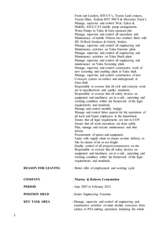 5
Front end Loaders, BTI UV’s, Toyota Land cruisers,
Toyota Hilux, Kubota RTV 900’S & Mercedes Truck’s
Manage, supervise and control Weir, Sykes &
Multiflo 420 E CAT mobile pump arrangements.
Water Pumps in Yalea & Gara opencast pits.
Manage, supervise and control all operations and
Maintenance of mobile Osborn Jaw crushers fitted with
BX 30 Rock breakers & Grizzly feeders.
Manage, supervise and control all engineering and
Maintenance activities on Yalea Euromix plant.
Manage, supervise and control all engineering and
Maintenance activities on Yalea Batch plant.
Manage, supervise and control all engineering and
maintenance on Yalea Screening plant.
Manage, supervise and control construction work of
new screening and crushing plant at Yalea shaft.
Manage, supervise and control construction of new
Conveyor system on surface and underground at
Gara shaft.
Responsible to oversee that all civil and concrete work
are to specifications and quality standards.
Responsible to oversee that all safety devices on
equipment and machinery are in a safe , operating and
working condition within the framework of the legal
requirements and standards.
Manage and control monthly budget.
Manage and control labor aspects for the operations of
all local and Expat employees in the department.
Ensure that all legal requirements are met to COP.
Ensure that all work executions are done safely.
Plan, manage and execute maintenance and shut
downs.
Procurement of spares and equipment.
Liaise with supply chain to ensure on time delivery to
Site by means of air or sea freight.
Quality control of all projects/construction on site.
Responsible to oversee that all safety devices on
equipment and machinery are in a safe , operating and
working condition within the framework of the legal
requirements and standards.
REASON FOR LEAVING : Better offer of employment and working cycle
COMPANY : Murray & Roberts Cementation
PERIOD : June 2007 to February 2012
POSITION HELD : Senior Engineering Foreman
KEY TASK AREA : Manage, supervise and control all engineering and
construction activities on main decline conveyors from
surface to PSA sinking operations including the whole
 