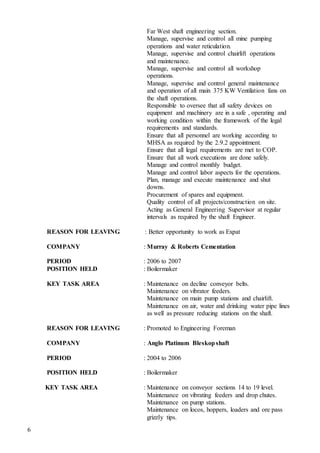 6
Far West shaft engineering section.
Manage, supervise and control all mine pumping
operations and water reticulation.
Manage, supervise and control chairlift operations
and maintenance.
Manage, supervise and control all workshop
operations.
Manage, supervise and control general maintenance
and operation of all main 375 KW Ventilation fans on
the shaft operations.
Responsible to oversee that all safety devices on
equipment and machinery are in a safe , operating and
working condition within the framework of the legal
requirements and standards.
Ensure that all personnel are working according to
MHSA as required by the 2.9.2 appointment.
Ensure that all legal requirements are met to COP.
Ensure that all work executions are done safely.
Manage and control monthly budget.
Manage and control labor aspects for the operations.
Plan, manage and execute maintenance and shut
downs.
Procurement of spares and equipment.
Quality control of all projects/construction on site.
Acting as General Engineering Supervisor at regular
intervals as required by the shaft Engineer.
REASON FOR LEAVING : Better opportunity to work as Expat
COMPANY : Murray & Roberts Cementation
PERIOD : 2006 to 2007
POSITION HELD : Boilermaker
KEY TASK AREA : Maintenance on decline conveyor belts.
Maintenance on vibrator feeders.
Maintenance on main pump stations and chairlift.
Maintenance on air, water and drinking water pipe lines
as well as pressure reducing stations on the shaft.
REASON FOR LEAVING : Promoted to Engineering Foreman
COMPANY : Anglo Platinum Bleskopshaft
PERIOD : 2004 to 2006
POSITION HELD : Boilermaker
KEY TASK AREA : Maintenance on conveyor sections 14 to 19 level.
Maintenance on vibrating feeders and drop chutes.
Maintenance on pump stations.
Maintenance on locos, hoppers, loaders and ore pass
grizzly tips.
 