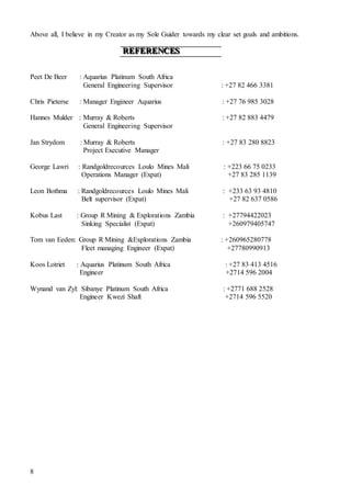8
Above all, I believe in my Creator as my Sole Guider towards my clear set goals and ambitions.
RRREEEFFFEEERRREEENNNCCCEEESSS
Peet De Beer : Aquarius Platinum South Africa
General Engineering Supervisor : +27 82 466 3381
Chris Pieterse : Manager Engineer Aquarius : +27 76 985 3028
Hannes Mulder : Murray & Roberts : +27 82 883 4479
General Engineering Supervisor
Jan Strydom : Murray & Roberts : +27 83 280 8823
Project Executive Manager
George Lawri : Randgoldrecources Loulo Mines Mali : +223 66 75 0233
Operations Manager (Expat) +27 83 285 1139
Leon Bothma : Randgoldrecources Loulo Mines Mali : +233 63 93 4810
Belt supervisor (Expat) +27 82 637 0586
Kobus Last : Group R Mining & Explorations Zambia : +27794422023
Sinking Specialist (Expat) +260979405747
Tom van Eeden: Group R Mining &Explorations Zambia : +260965280778
Fleet managing Engineer (Expat) +27780990913
Koos Lotriet : Aquarius Platinum South Africa : +27 83 413 4516
Engineer +2714 596 2004
Wynand van Zyl: Sibanye Platinum South Africa : +2771 688 2528
Engineer Kwezi Shaft +2714 596 5520
 