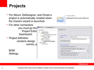 Projects

     • For Altium, DxDesigner, and Orcad a
       project is automatically created when
       the checkin wizard is launched.
     • For other connectors
                you must go through
                   Project Editor in the
                 Dashboard.
     • Project definition
              contains design
                        names, path to project
                                      folder, and
       BOM
       Settings.




10             Copyright © 2010, Oracle and/or its affiliates. All rights reserved. Oracle Proprietary and Confidential.
 