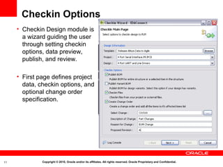 Checkin Options
     • Checkin Design module is
       a wizard guiding the user
       through setting checkin
       options, data preview,
       publish, and review.

     • First page defines project
       data, checkin options, and
       optional change order
       specification.




11            Copyright © 2010, Oracle and/or its affiliates. All rights reserved. Oracle Proprietary and Confidential.
 