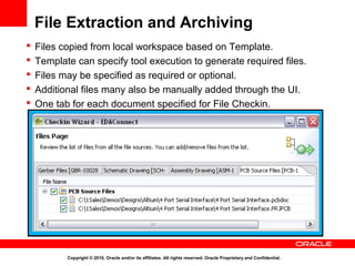 File Extraction and Archiving
   Files copied from local workspace based on Template.
   Template can specify tool execution to generate required files.
   Files may be specified as required or optional.
   Additional files many also be manually added through the UI.
   One tab for each document specified for File Checkin.




           Copyright © 2010, Oracle and/or its affiliates. All rights reserved. Oracle Proprietary and Confidential.
 