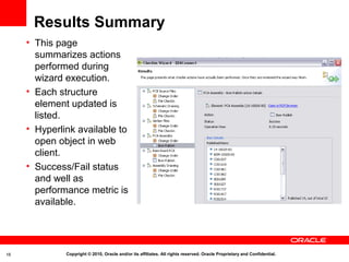 Results Summary
     • This page
       summarizes actions
       performed during
       wizard execution.
     • Each structure
       element updated is
       listed.
     • Hyperlink available to
       open object in web
       client.
     • Success/Fail status
       and well as
       performance metric is
       available.




16            Copyright © 2010, Oracle and/or its affiliates. All rights reserved. Oracle Proprietary and Confidential.
 