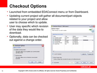Checkout Options
     • Launched from embedded EDAConnect menu or from Dashboard.
     • Updating current project will gather all document/part objects
       related to your project and allow
       user to choose which to update.
     • User may specific which revision
       of the data they would like to
       download.
     • Optionally, data can be checked
       out against a change order.




18           Copyright © 2010, Oracle and/or its affiliates. All rights reserved. Oracle Proprietary and Confidential.
 