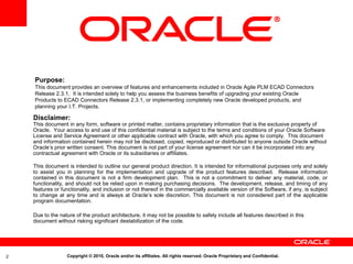 Purpose:
    This document provides an overview of features and enhancements included in Oracle Agile PLM ECAD Connectors
    Release 2.3.1. It is intended solely to help you assess the business benefits of upgrading your existing Oracle
    Products to ECAD Connectors Release 2.3.1, or implementing completely new Oracle developed products, and
    planning your I.T. Projects.

    Disclaimer:
    This document in any form, software or printed matter, contains proprietary information that is the exclusive property of
    Oracle. Your access to and use of this confidential material is subject to the terms and conditions of your Oracle Software
    License and Service Agreement or other applicable contract with Oracle, with which you agree to comply. This document
    and information contained herein may not be disclosed, copied, reproduced or distributed to anyone outside Oracle without
    Oracle’s prior written consent. This document is not part of your license agreement nor can it be incorporated into any
    contractual agreement with Oracle or its subsidiaries or affiliates.

    This document is intended to outline our general product direction. It is intended for informational purposes only and solely
    to assist you in planning for the implementation and upgrade of the product features described. Release information
    contained in this document is not a firm development plan. This is not a commitment to deliver any material, code, or
    functionality, and should not be relied upon in making purchasing decisions. The development, release, and timing of any
    features or functionality, and inclusion or not thereof in the commercially available version of the Software, if any, is subject
    to change at any time and is always at Oracle’s sole discretion. This document is not considered part of the applicable
    program documentation.

    Due to the nature of the product architecture, it may not be possible to safely include all features described in this
    document without risking significant destabilization of the code.




2                 Copyright © 2010, Oracle and/or its affiliates. All rights reserved. Oracle Proprietary and Confidential.
 