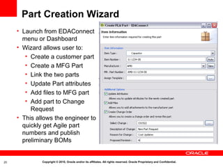 Part Creation Wizard
     • Launch from EDAConnect
       menu or Dashboard
     • Wizard allows user to:
        • Create a customer part
        • Create a MFG Part
        • Link the two parts
        • Update Part attributes
        • Add files to MFG part
        • Add part to Change
          Request
     • This allows the engineer to
       quickly get Agile part
       numbers and publish
       preliminary BOMs


20            Copyright © 2010, Oracle and/or its affiliates. All rights reserved. Oracle Proprietary and Confidential.
 