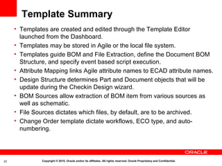 Template Summary
     • Templates are created and edited through the Template Editor
       launched from the Dashboard.
     • Templates may be stored in Agile or the local file system.
     • Templates guide BOM and File Extraction, define the Document BOM
       Structure, and specify event based script execution.
     • Attribute Mapping links Agile attribute names to ECAD attribute names.
     • Design Structure determines Part and Document objects that will be
       update during the Checkin Design wizard.
     • BOM Sources allow extraction of BOM item from various sources as
       well as schematic.
     • File Sources dictates which files, by default, are to be archived.
     • Change Order template dictate workflows, ECO type, and auto-
       numbering.




22             Copyright © 2010, Oracle and/or its affiliates. All rights reserved. Oracle Proprietary and Confidential.
 