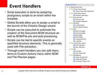 Event Handlers
     • Script execution is done by assigning
       java/groovy scripts to an event within the
       template.
     • Global Scripts allow you to assign a script to
       the launch of the Checkin Design wizard.
     • Scripts can be executed to automate the
       creation of the Document BOM structure as
       well as BOM/File pre and post processing.
     • Scripts can be tied to specific events on
       specified structure elements. This is generally
       used with File extraction.
     • Through event handlers you can add menu
       items to Custom Actions menu within BOM
       and File Preview pages.



23              Copyright © 2010, Oracle and/or its affiliates. All rights reserved. Oracle Proprietary and Confidential.
 