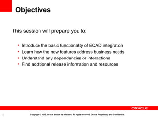 Objectives

    This session will prepare you to:

      •   Introduce the basic functionality of ECAD integration
      •   Learn how the new features address business needs
      •   Understand any dependencies or interactions
      •   Find additional release information and resources




4             Copyright © 2010, Oracle and/or its affiliates. All rights reserved. Oracle Proprietary and Confidential.
 