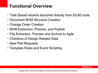 Functional Overview
    •   Task Based wizards launched directly from ECAD tools
    •   Document BOM Structure Creation
    •   Change Order Creation
    •   BOM Extraction, Preview, and Publish
    •   File Extraction, Preview and Archive to Agile
    •   Checkout of Design Related Data
    •   New Part Requests
    •   Template Rules and Event Scripting




6            Copyright © 2010, Oracle and/or its affiliates. All rights reserved. Oracle Proprietary and Confidential.
 