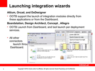 Launching integration wizards
    Altium, Orcad, and DxDesigner
    • OOTB support the launch of integration modules directly from
      these applications or from the Dashboard.
    Boardstation, Design Architect, Concept , Allegro
    • OOTB Launch from Dashboard, and tool launch per deployment
      services.

    • All other
      connectors
          launch through
       Dashboard.




9            Copyright © 2010, Oracle and/or its affiliates. All rights reserved. Oracle Proprietary and Confidential.
 