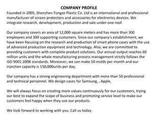 COMPANY PROFILE
Founded in 2005, Shenzhen Tongze Plastic Co. Ltd is an international and professional
manufacturer of screen protectors and accessories for electronics devices. We
integrate research, development, production and sale under one roof.
Our company covers an area of 12,000 square meters and has more than 300
employees and 300 supporting customers. Since our company's establishment, we
have been focusing on the research and production of smart phone cases with the use
of advanced production equipment and technology. Also, we are committed to
providing customers with complete product solutions. Our annual output reaches 60
million units and the whole manufacturing process management strictly follows the
ISO 9001:2008 standards. Moreover, we can make 50 molds per month and our
injection capacity is 150,000units per day.
Our company has a strong engineering department with more than 50 professional
and technical personnel. We design cases for Samsung, , Apple,
We will always focus on creating more values continuously for our customers, trying
our best to expand the scope of business and promoting service level to make our
customers feel happy when they use our products.
We look forward to working with you. Call us today.
 