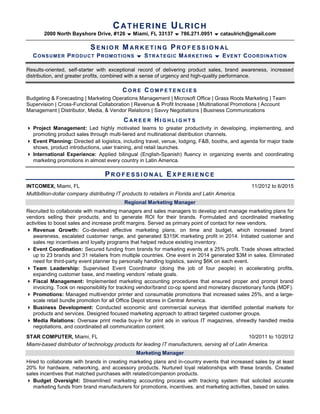 CATHERINE ULRICH
2000 North Bayshore Drive, #126  Miami, FL 33137  786.271.0951  cataulrich@gmail.com
SE N I O R M AR K E T I N G PR O F E S S I O N AL
CONSUMER PRODUCT PROMOTIONS  STRATEGIC MARKETING  EVENT COORDINATION
Results-oriented, self-starter with exceptional record of delivering product sales, brand awareness, increased
distribution, and greater profits, combined with a sense of urgency and high-quality performance.
C O R E C O M P E T E N C I E S
Budgeting & Forecasting | Marketing Operations Management | Microsoft Office | Grass Roots Marketing | Team
Supervision | Cross-Functional Collaboration | Revenue & Profit Increase | Multinational Promotions | Account
Management | Distributor, Media, & Vendor Relations | Savvy Negotiations | Business Communications
C A R E E R H I G H L I G H T S
 Project Management: Led highly motivated teams to greater productivity in developing, implementing, and
promoting product sales through multi-tiered and multinational distribution channels.
 Event Planning: Directed all logistics, including travel, venue, lodging, F&B, booths, and agenda for major trade
shows, product introductions, user training, and retail launches.
 International Experience: Applied bilingual (English-Spanish) fluency in organizing events and coordinating
marketing promotions in almost every country in Latin America.
PR O F E S S I O N AL EX P E R I E N C E
INTCOMEX, Miami, FL 11/2012 to 6/2015
Multibillion-dollar company distributing IT products to retailers in Florida and Latin America.
Regional Marketing Manager
Recruited to collaborate with marketing managers and sales managers to develop and manage marketing plans for
vendors selling their products, and to generate ROI for their brands. Formulated and coordinated marketing
activities to boost sales and increase profit margins. Served as primary point of contact for new vendors.
 Revenue Growth: Co-devised effective marketing plans, on time and budget, which increased brand
awareness, escalated customer range, and generated $315K marketing profit in 2014. Initiated customer and
sales rep incentives and loyalty programs that helped reduce existing inventory.
 Event Coordination: Secured funding from brands for marketing events at a 25% profit. Trade shows attracted
up to 23 brands and 31 retailers from multiple countries. One event in 2014 generated $3M in sales. Eliminated
need for third-party event planner by personally handling logistics, saving $6K on each event.
 Team Leadership: Supervised Event Coordinator (doing the job of four people) in accelerating profits,
expanding customer base, and meeting vendors’ rebate goals.
 Fiscal Management: Implemented marketing accounting procedures that ensured proper and prompt brand
invoicing. Took on responsibility for tracking vendor/brand co-op spend and monetary discretionary funds (MDF).
 Promotions: Managed multivendor printer and consumable promotions that increased sales 25%, and a large-
scale retail bundle promotion for all Office Depot stores in Central America.
 Business Development: Conducted economic and commercial surveys that identified potential markets for
products and services. Designed focused marketing approach to attract targeted customer groups.
 Media Relations: Oversaw print media buy-in for print ads in various IT magazines, shrewdly handled media
negotiations, and coordinated all communication content.
STAR COMPUTER, Miami, FL 10/2011 to 10/2012
Miami-based distributor of technology products for leading IT manufacturers, serving all of Latin America.
Marketing Manager
Hired to collaborate with brands in creating marketing plans and in-country events that increased sales by at least
20% for hardware, networking, and accessory products. Nurtured loyal relationships with these brands. Created
sales incentives that matched purchases with related/companion products.
 Budget Oversight: Streamlined marketing accounting process with tracking system that solicited accurate
marketing funds from brand manufacturers for promotions, incentives, and marketing activities, based on sales.
 