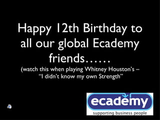 Happy 12th Birthday to all our global Ecademy friends…… (watch this when playing Whitney Houston’s –  “I didn’t know my own Strength” 