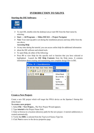 INTRODUCTION TO XILINX
Starting the ISE Software:




    To start ISE, double-click the desktop icon,or start ISE from the Start menu by
     selecting:
    Start → All Programs → Xilinx ISE 8.2i → Project Navigator
    Note: Your start-up path is set during the installation process and may differ from the
     one above.
     Accessing Help
    At any time during the tutorial, you can access online help for additional information
    about the ISE software and related tools.
    To open Help, do either of the following:
    Press F1 to view Help for the specific tool or function that you have selected or
     highlighted. Launch the ISE Help Contents from the Help menu. It contains
     information about creating and maintaining your complete design flow in ISE.




Create a New Project:
Create a new ISE project which will target the FPGA device on the Spartan-3 Startup Kit
demo board.
To create a new project:
1. Select File > New Project... The New Project Wizard appears.
2. Type tutorial in the Project Name field.
3. Enter or browse to a location (directory path) for the new project. A tutorial subdirectory is
created automatically.
4. Verify that HDL is selected from the Top-Level Source Type list.
5. Click Next to move to the device properties page.
 