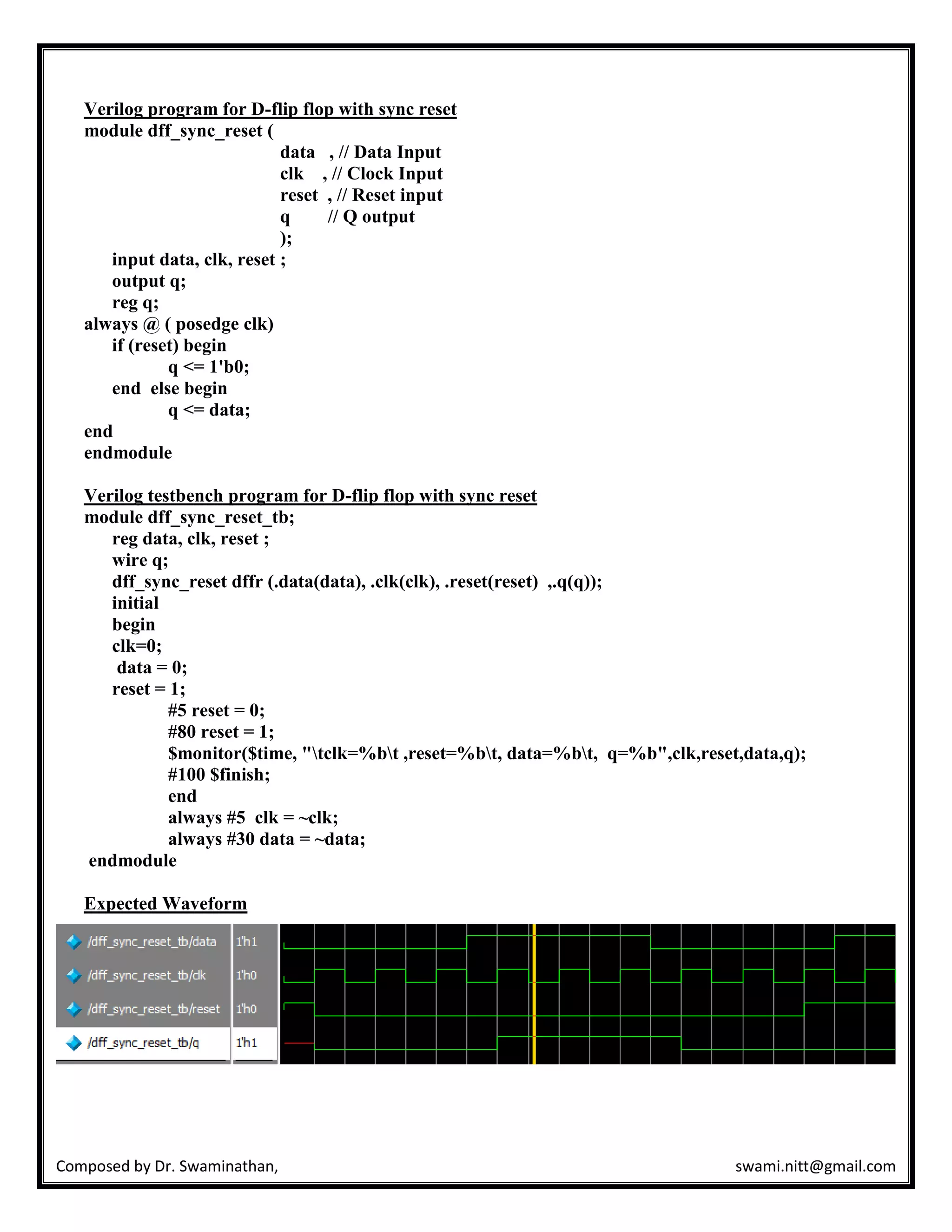 Composed by Dr. Swaminathan, swami.nitt@gmail.com
Verilog program for D-flip flop with sync reset
module dff_sync_reset (
data , // Data Input
clk , // Clock Input
reset , // Reset input
q // Q output
);
input data, clk, reset ;
output q;
reg q;
always @ ( posedge clk)
if (reset) begin
q <= 1'b0;
end else begin
q <= data;
end
endmodule
Verilog testbench program for D-flip flop with sync reset
module dff_sync_reset_tb;
reg data, clk, reset ;
wire q;
dff_sync_reset dffr (.data(data), .clk(clk), .reset(reset) ,.q(q));
initial
begin
clk=0;
data = 0;
reset = 1;
#5 reset = 0;
#80 reset = 1;
$monitor($time, "tclk=%bt ,reset=%bt, data=%bt, q=%b",clk,reset,data,q);
#100 $finish;
end
always #5 clk = ~clk;
always #30 data = ~data;
endmodule
Expected Waveform
 