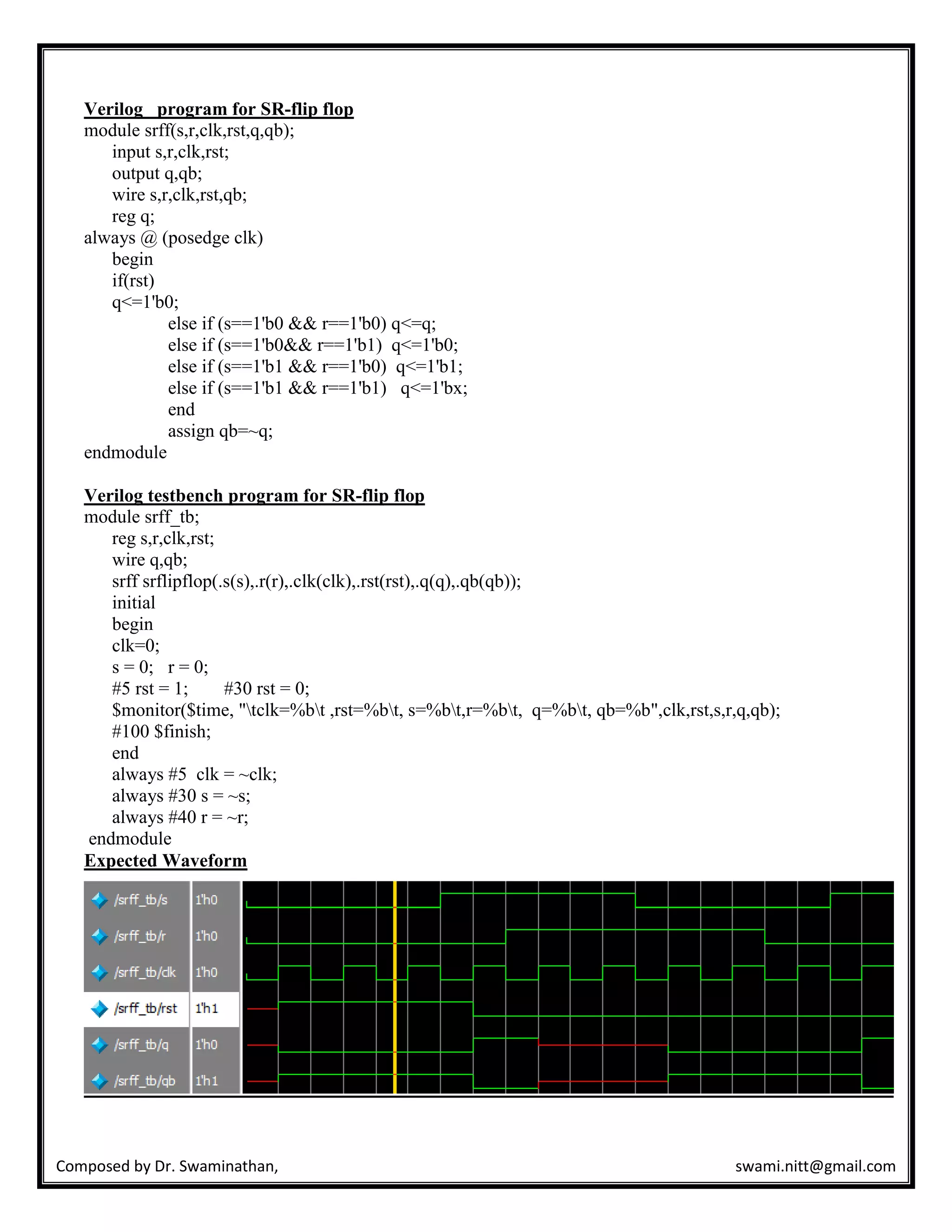 Composed by Dr. Swaminathan, swami.nitt@gmail.com
Verilog program for SR-flip flop
module srff(s,r,clk,rst,q,qb);
input s,r,clk,rst;
output q,qb;
wire s,r,clk,rst,qb;
reg q;
always @ (posedge clk)
begin
if(rst)
q<=1'b0;
else if (s==1'b0 && r==1'b0) q<=q;
else if (s==1'b0&& r==1'b1) q<=1'b0;
else if (s==1'b1 && r==1'b0) q<=1'b1;
else if (s==1'b1 && r==1'b1) q<=1'bx;
end
assign qb=~q;
endmodule
Verilog testbench program for SR-flip flop
module srff_tb;
reg s,r,clk,rst;
wire q,qb;
srff srflipflop(.s(s),.r(r),.clk(clk),.rst(rst),.q(q),.qb(qb));
initial
begin
clk=0;
s = 0; r = 0;
#5 rst = 1; #30 rst = 0;
$monitor($time, "tclk=%bt ,rst=%bt, s=%bt,r=%bt, q=%bt, qb=%b",clk,rst,s,r,q,qb);
#100 $finish;
end
always #5 clk = ~clk;
always #30 s = ~s;
always #40 r = ~r;
endmodule
Expected Waveform
 