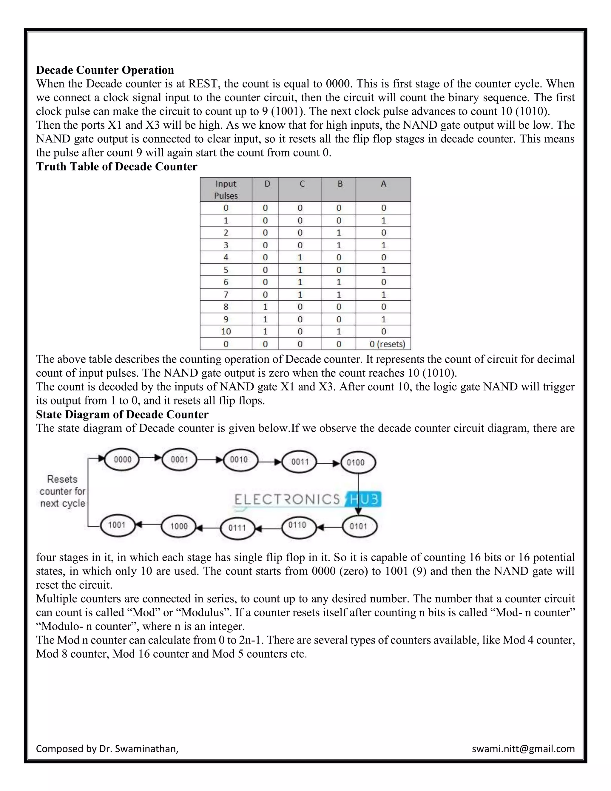 Composed by Dr. Swaminathan, swami.nitt@gmail.com
Decade Counter Operation
When the Decade counter is at REST, the count is equal to 0000. This is first stage of the counter cycle. When
we connect a clock signal input to the counter circuit, then the circuit will count the binary sequence. The first
clock pulse can make the circuit to count up to 9 (1001). The next clock pulse advances to count 10 (1010).
Then the ports X1 and X3 will be high. As we know that for high inputs, the NAND gate output will be low. The
NAND gate output is connected to clear input, so it resets all the flip flop stages in decade counter. This means
the pulse after count 9 will again start the count from count 0.
Truth Table of Decade Counter
The above table describes the counting operation of Decade counter. It represents the count of circuit for decimal
count of input pulses. The NAND gate output is zero when the count reaches 10 (1010).
The count is decoded by the inputs of NAND gate X1 and X3. After count 10, the logic gate NAND will trigger
its output from 1 to 0, and it resets all flip flops.
State Diagram of Decade Counter
The state diagram of Decade counter is given below.If we observe the decade counter circuit diagram, there are
four stages in it, in which each stage has single flip flop in it. So it is capable of counting 16 bits or 16 potential
states, in which only 10 are used. The count starts from 0000 (zero) to 1001 (9) and then the NAND gate will
reset the circuit.
Multiple counters are connected in series, to count up to any desired number. The number that a counter circuit
can count is called “Mod” or “Modulus”. If a counter resets itself after counting n bits is called “Mod- n counter”
“Modulo- n counter”, where n is an integer.
The Mod n counter can calculate from 0 to 2n-1. There are several types of counters available, like Mod 4 counter,
Mod 8 counter, Mod 16 counter and Mod 5 counters etc.
 