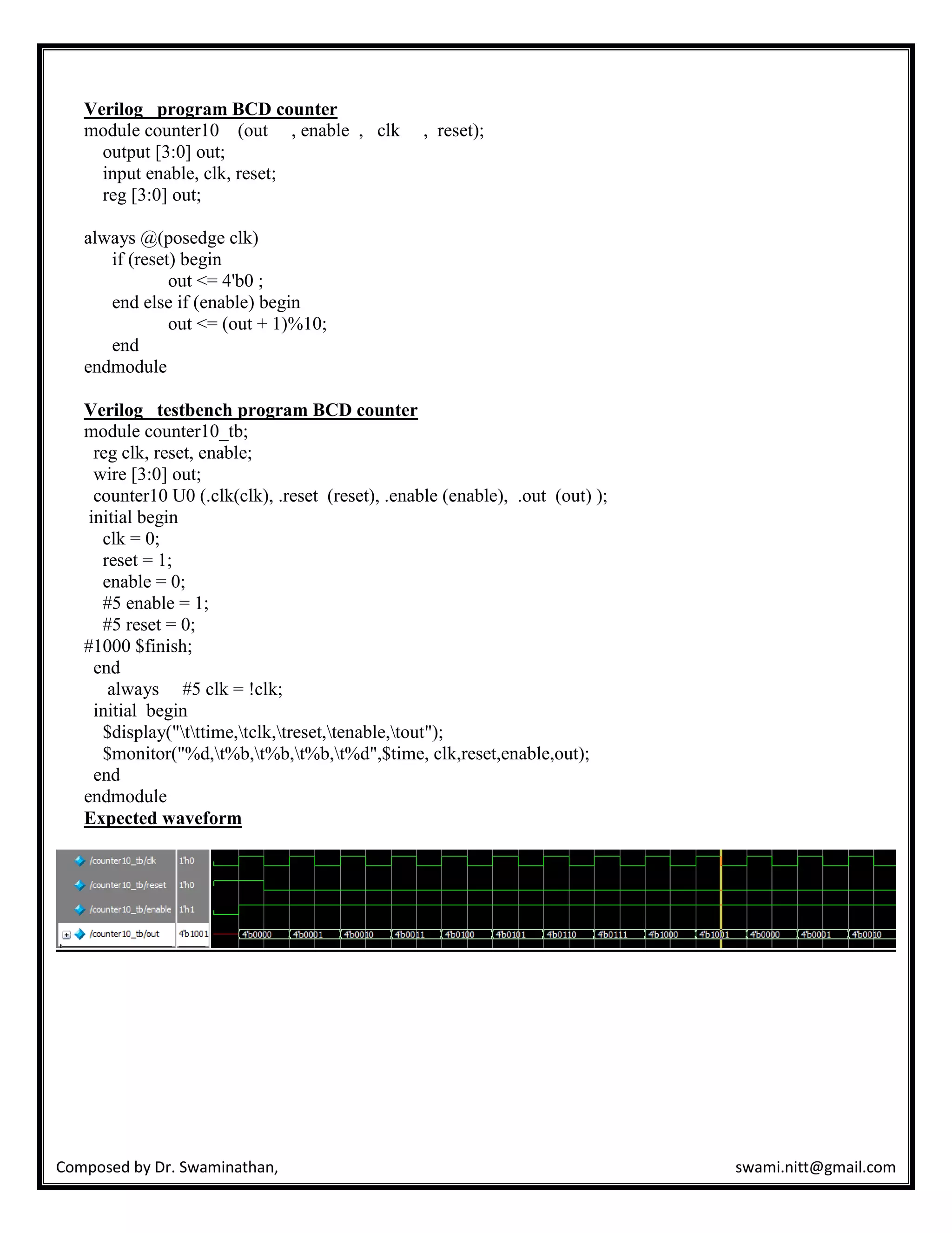 Composed by Dr. Swaminathan, swami.nitt@gmail.com
Verilog program BCD counter
module counter10 (out , enable , clk , reset);
output [3:0] out;
input enable, clk, reset;
reg [3:0] out;
always @(posedge clk)
if (reset) begin
out <= 4'b0 ;
end else if (enable) begin
out <= (out + 1)%10;
end
endmodule
Verilog testbench program BCD counter
module counter10_tb;
reg clk, reset, enable;
wire [3:0] out;
counter10 U0 (.clk(clk), .reset (reset), .enable (enable), .out (out) );
initial begin
clk = 0;
reset = 1;
enable = 0;
#5 enable = 1;
#5 reset = 0;
#1000 $finish;
end
always #5 clk = !clk;
initial begin
$display("tttime,tclk,treset,tenable,tout");
$monitor("%d,t%b,t%b,t%b,t%d",$time, clk,reset,enable,out);
end
endmodule
Expected waveform
 