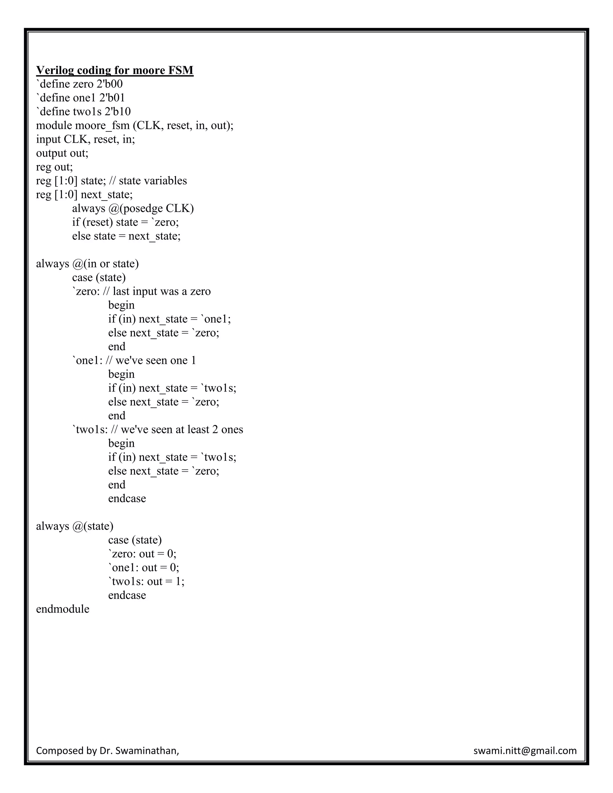 Composed by Dr. Swaminathan, swami.nitt@gmail.com
Verilog coding for moore FSM
`define zero 2'b00
`define one1 2'b01
`define two1s 2'b10
module moore_fsm (CLK, reset, in, out);
input CLK, reset, in;
output out;
reg out;
reg [1:0] state; // state variables
reg [1:0] next_state;
always @(posedge CLK)
if (reset) state = `zero;
else state = next_state;
always @(in or state)
case (state)
`zero: // last input was a zero
begin
if (in) next_state = `one1;
else next_state = `zero;
end
`one1: // we've seen one 1
begin
if (in) next_state = `two1s;
else next_state = `zero;
end
`two1s: // we've seen at least 2 ones
begin
if (in) next_state = `two1s;
else next_state = `zero;
end
endcase
always @(state)
case (state)
`zero: out = 0;
`one1: out = 0;
`two1s: out = 1;
endcase
endmodule
 