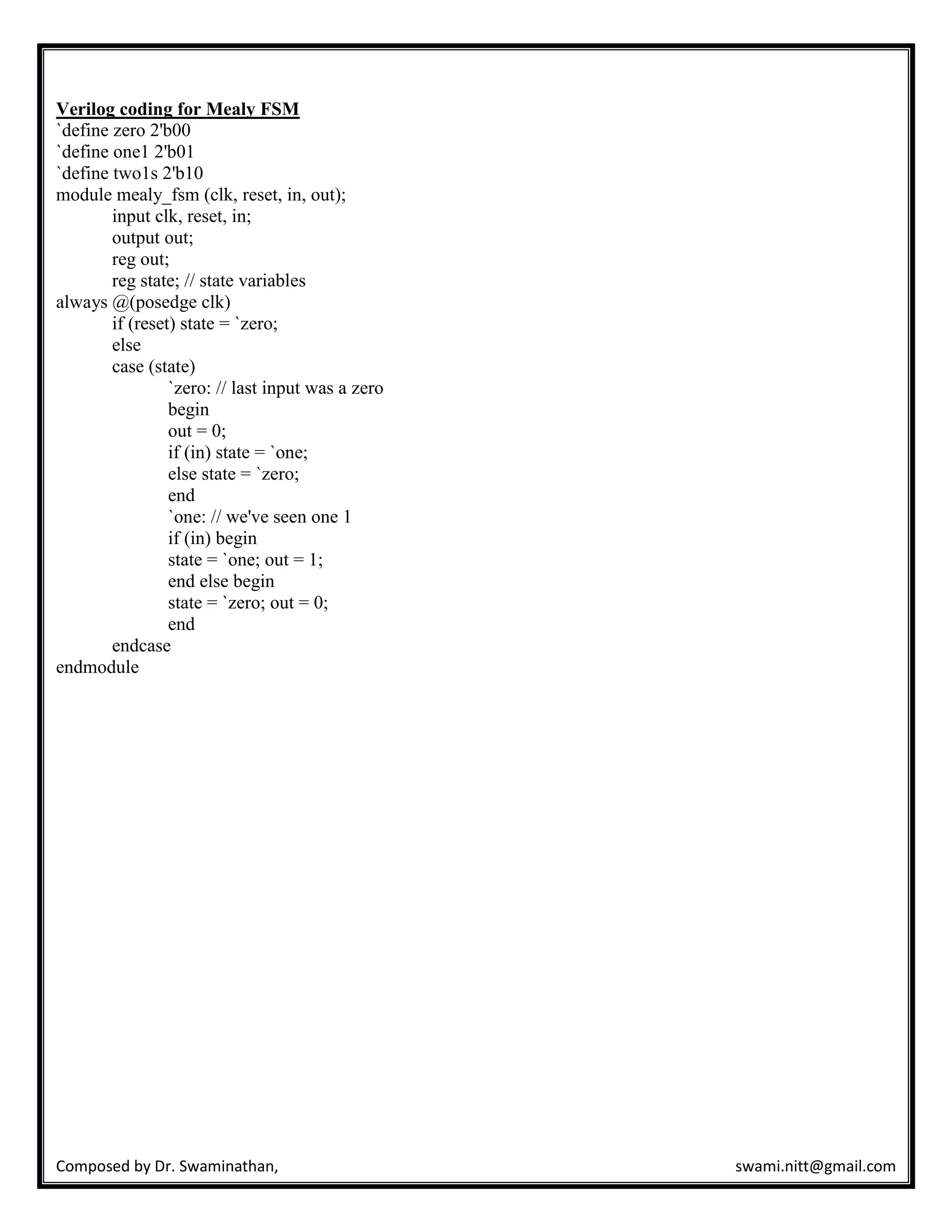 Composed by Dr. Swaminathan, swami.nitt@gmail.com
Verilog coding for Mealy FSM
`define zero 2'b00
`define one1 2'b01
`define two1s 2'b10
module mealy_fsm (clk, reset, in, out);
input clk, reset, in;
output out;
reg out;
reg state; // state variables
always @(posedge clk)
if (reset) state = `zero;
else
case (state)
`zero: // last input was a zero
begin
out = 0;
if (in) state = `one;
else state = `zero;
end
`one: // we've seen one 1
if (in) begin
state = `one; out = 1;
end else begin
state = `zero; out = 0;
end
endcase
endmodule
 