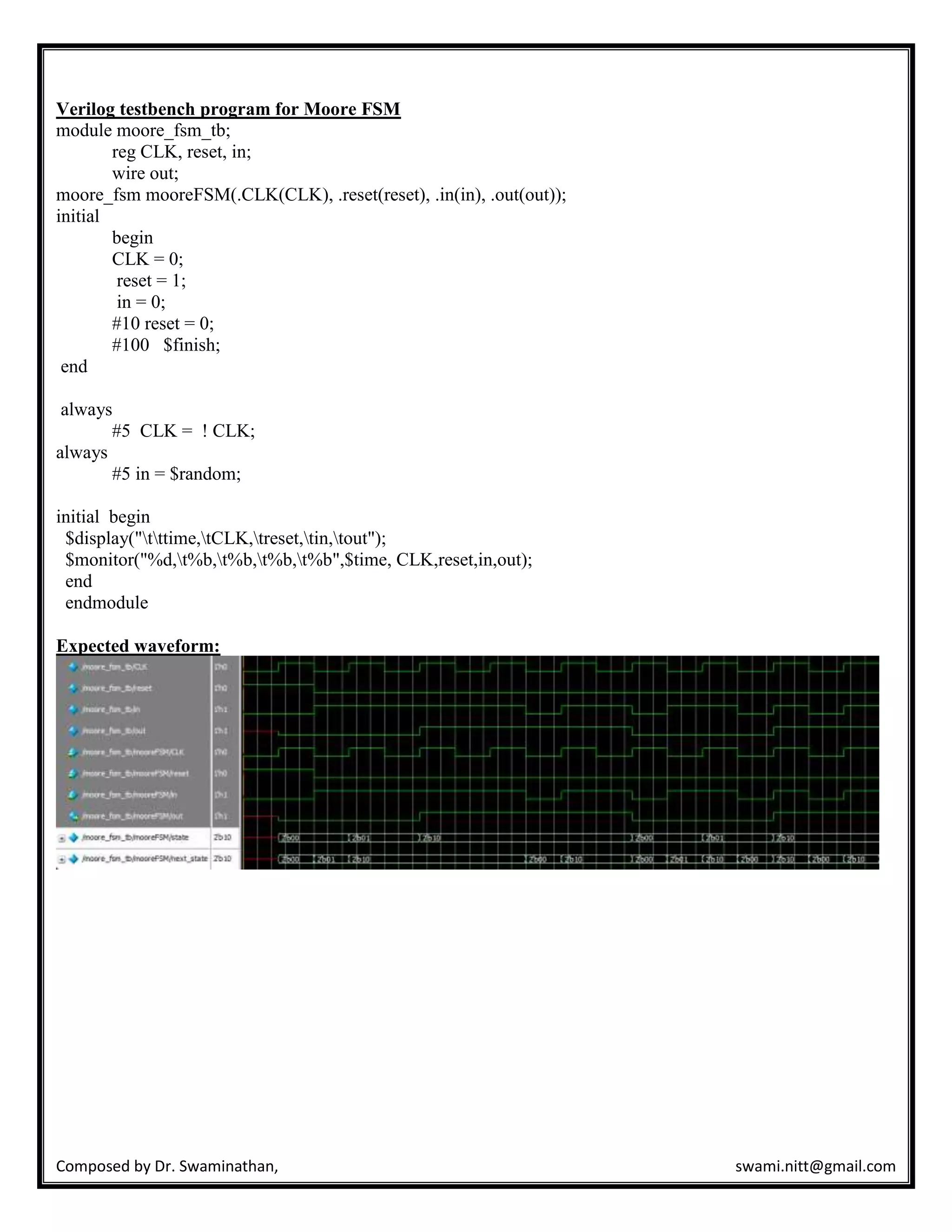 Composed by Dr. Swaminathan, swami.nitt@gmail.com
Verilog testbench program for Moore FSM
module moore_fsm_tb;
reg CLK, reset, in;
wire out;
moore_fsm mooreFSM(.CLK(CLK), .reset(reset), .in(in), .out(out));
initial
begin
CLK = 0;
reset = 1;
in = 0;
#10 reset = 0;
#100 $finish;
end
always
#5 CLK = ! CLK;
always
#5 in = $random;
initial begin
$display("tttime,tCLK,treset,tin,tout");
$monitor("%d,t%b,t%b,t%b,t%b",$time, CLK,reset,in,out);
end
endmodule
Expected waveform:
 