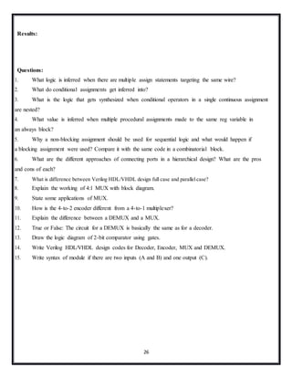 26
Results:
Questions:
1. What logic is inferred when there are multiple assign statements targeting the same wire?
2. What do conditional assignments get inferred into?
3. What is the logic that gets synthesized when conditional operators in a single continuous assignment
are nested?
4. What value is inferred when multiple procedural assignments made to the same reg variable in
an always block?
5. Why a non-blocking assignment should be used for sequential logic and what would happen if
a blocking assignment were used? Compare it with the same code in a combinatorial block.
6. What are the different approaches of connecting ports in a hierarchical design? What are the pros
and cons of each?
7. What is difference between Verilog HDL/VHDL design full case and parallelcase?
8. Explain the working of 4:1 MUX with block diagram.
9. State some applications of MUX.
10. How is the 4-to-2 encoder different from a 4-to-1 multiplexer?
11. Explain the difference between a DEMUX and a MUX.
12. True or False: The circuit for a DEMUX is basically the same as for a decoder.
13. Draw the logic diagram of 2-bit comparator using gates.
14. Write Verilog HDL/VHDL design codes for Decoder, Encoder, MUX and DEMUX.
15. Write syntax of module if there are two inputs (A and B) and one output (C).
 