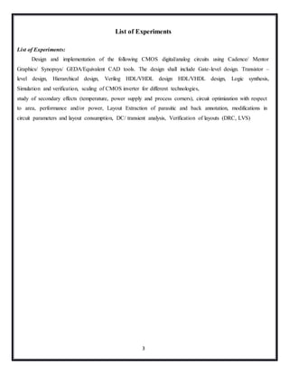 3
List of Experiments
List of Experiments:
Design and implementation of the following CMOS digital/analog circuits using Cadence/ Mentor
Graphics/ Synopsys/ GEDA/Equivalent CAD tools. The design shall include Gate-level design. Transistor –
level design, Hierarchical design, Verilog HDL/VHDL design HDL/VHDL design, Logic synthesis,
Simulation and verification, scaling of CMOS inverter for different technologies,
study of secondary effects (temperature, power supply and process corners), circuit optimization with respect
to area, performance and/or power, Layout Extraction of parasitic and back annotation, modifications in
circuit parameters and layout consumption, DC/ transient analysis, Verification of layouts (DRC, LVS)
 