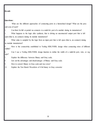 32
Result:
Questions:
1. What are the different approaches of connecting ports in a hierarchical design? What are the pros
and cons of each?
2. Can there be full or partial no-connects to a multi-bit port of a module during its instantiation?
3. What happens to the logic after synthesis, that is driving an unconnected output port that is left
open (that is, no connect) during its module instantiation?
4. What value is sampled by the logic from an input port that is left open (that is, no-connect) during
its module instantiation?
5. How is the connectivity established in Verilog HDL/VHDL design when connecting wires of different
widths?
6. Can I use a Verilog HDL/VHDL design function to define the width of a multi-bit port, wire, or reg
type?
7. Explain the difference between Binary and Gray code.
8. List out the advantages and disadvantages of Binary and Gray code.
9. How to convert Binary to Gray code and vice-versa?
10. Explain the Test Bench Waveform of 4 bit binary to Gray converter
 
