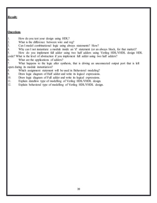39
Result:
Questions
1. How do you test your design using HDL?
2. What is the difference between wire and reg?
3. Can I model combinational logic using always statements? How?
4. Why can I not instantiate a module inside an ‘if’ statement (or an always block, for that matter)?
5. How do you implement full adder using two half adders using Verilog HDL/VHDL design HDL
code? What is the level of abstraction if you implement full adder using two half adders?
6. What are the applications of adders?
7. What happens to the logic after synthesis, that is driving an unconnected output port that is left
open during its module instantiation?
8. Which assignment statement will be used in Behavioral modeling?
9. Draw logic diagram of Half adder and write its logical expressions.
10. Draw logic diagram of Full adder and write its logical expressions.
11. Explain dataflow type of modelling of Verilog HDL/VHDL design.
12. Explain behavioral type of modelling of Verilog HDL/VHDL design.
 